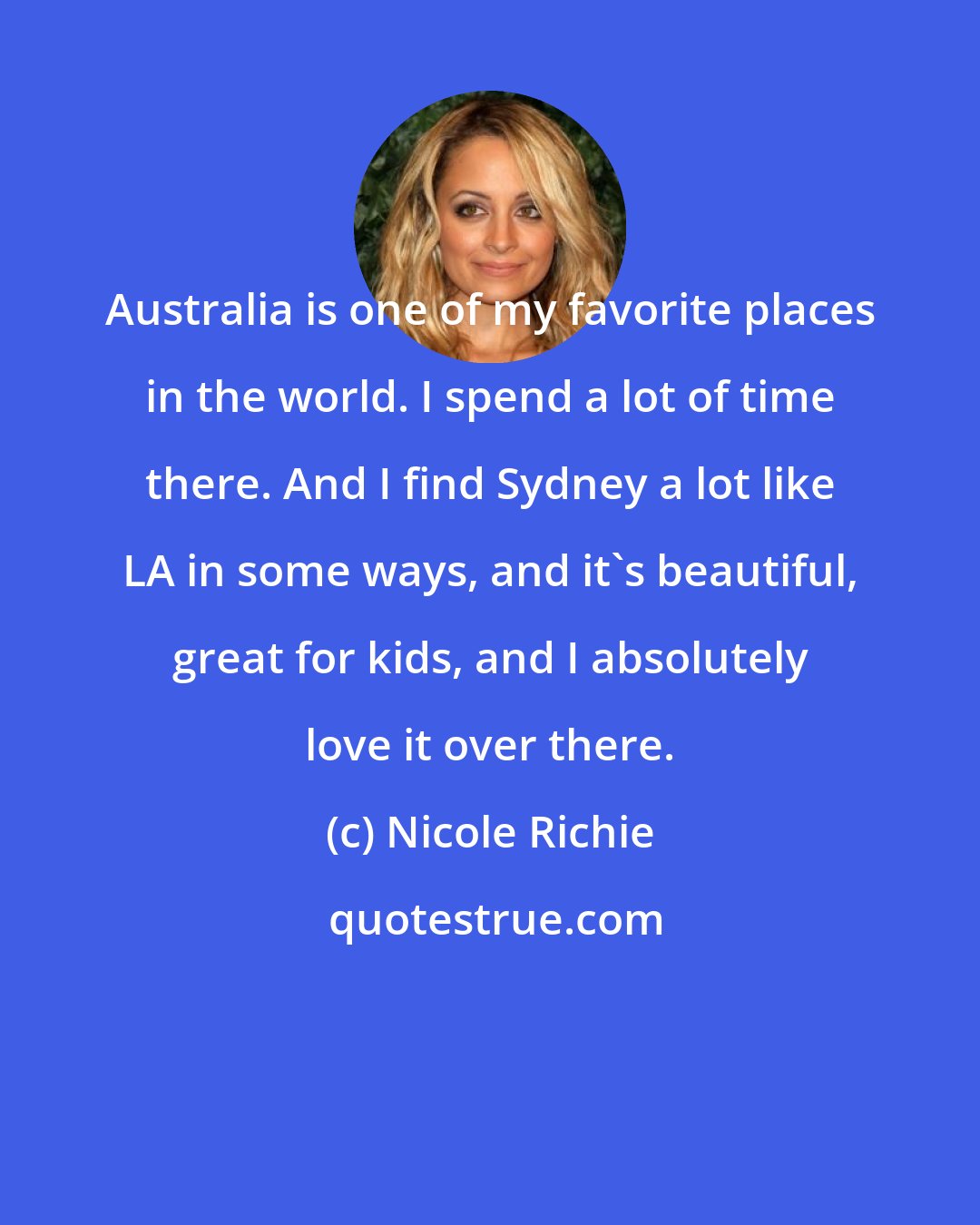 Nicole Richie: Australia is one of my favorite places in the world. I spend a lot of time there. And I find Sydney a lot like LA in some ways, and it's beautiful, great for kids, and I absolutely love it over there.