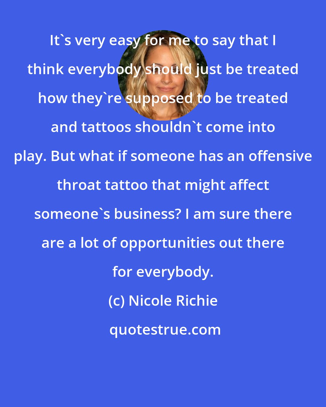 Nicole Richie: It's very easy for me to say that I think everybody should just be treated how they're supposed to be treated and tattoos shouldn't come into play. But what if someone has an offensive throat tattoo that might affect someone's business? I am sure there are a lot of opportunities out there for everybody.