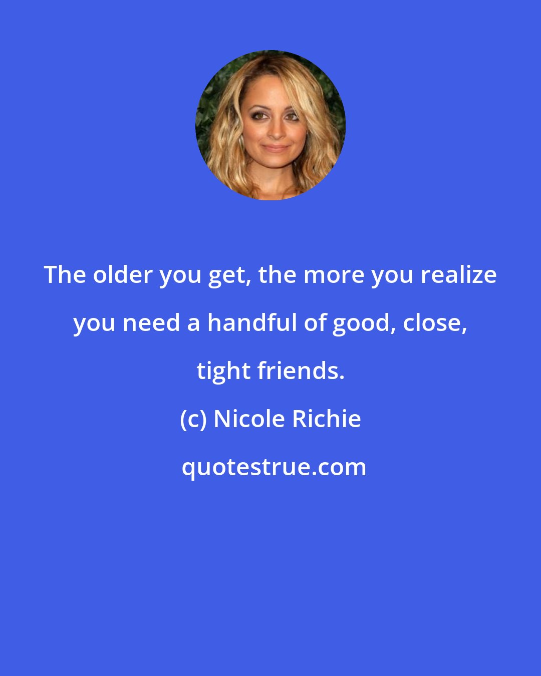 Nicole Richie: The older you get, the more you realize you need a handful of good, close, tight friends.