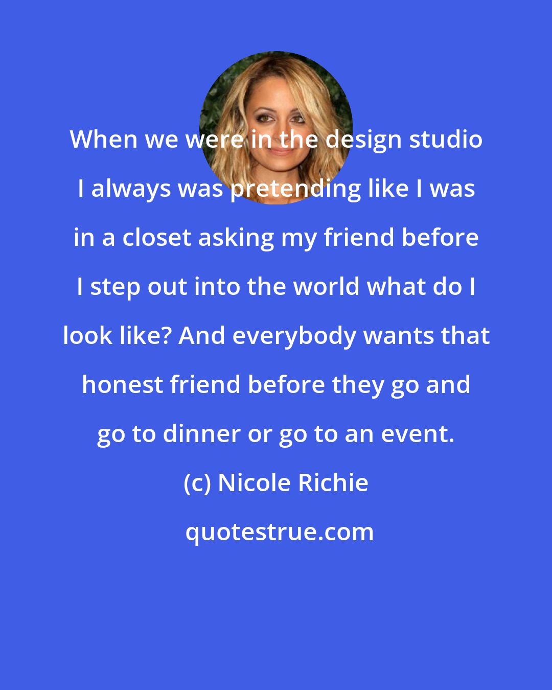 Nicole Richie: When we were in the design studio I always was pretending like I was in a closet asking my friend before I step out into the world what do I look like? And everybody wants that honest friend before they go and go to dinner or go to an event.