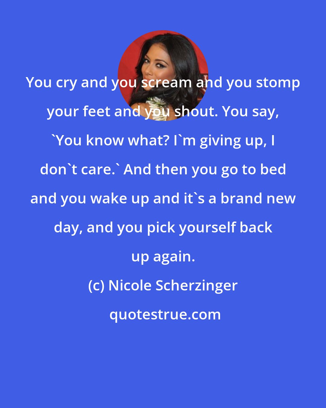 Nicole Scherzinger: You cry and you scream and you stomp your feet and you shout. You say, 'You know what? I'm giving up, I don't care.' And then you go to bed and you wake up and it's a brand new day, and you pick yourself back up again.