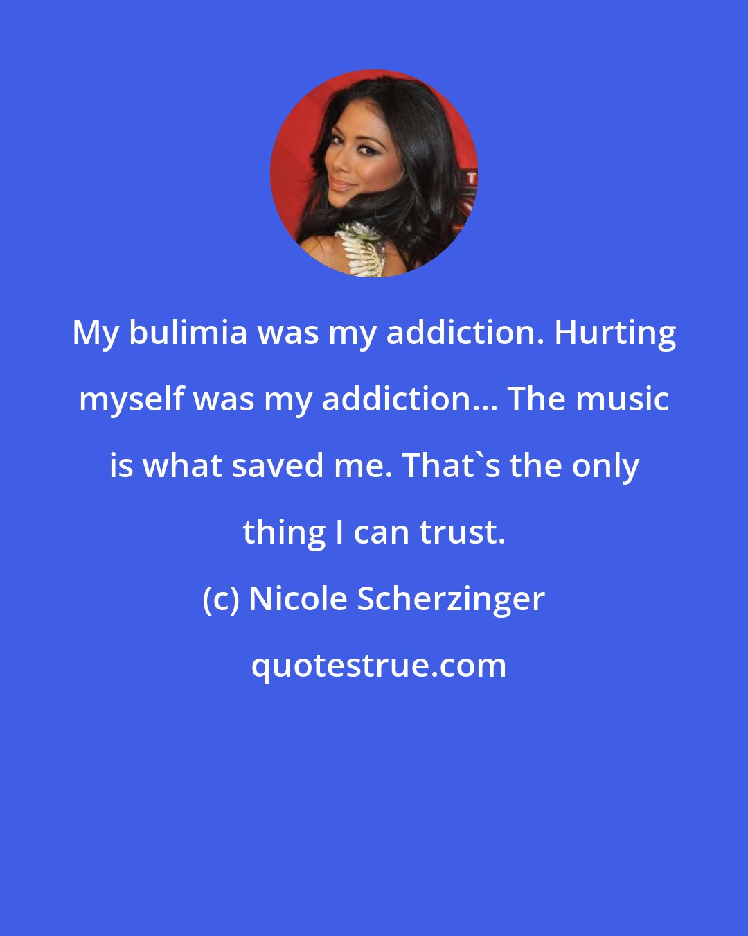 Nicole Scherzinger: My bulimia was my addiction. Hurting myself was my addiction... The music is what saved me. That's the only thing I can trust.