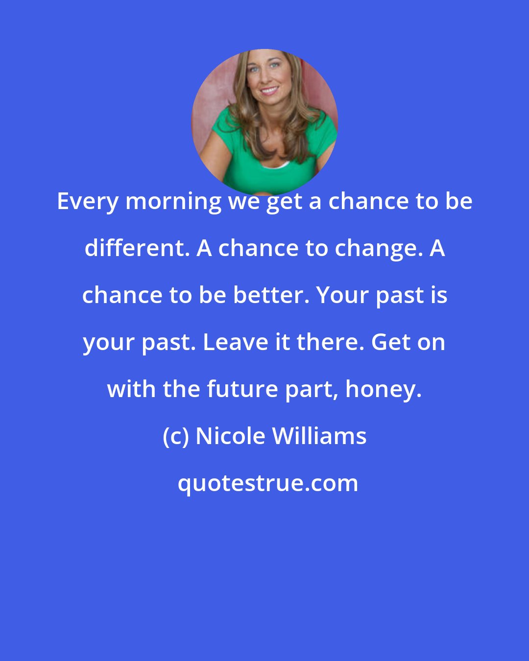 Nicole Williams: Every morning we get a chance to be different. A chance to change. A chance to be better. Your past is your past. Leave it there. Get on with the future part, honey.