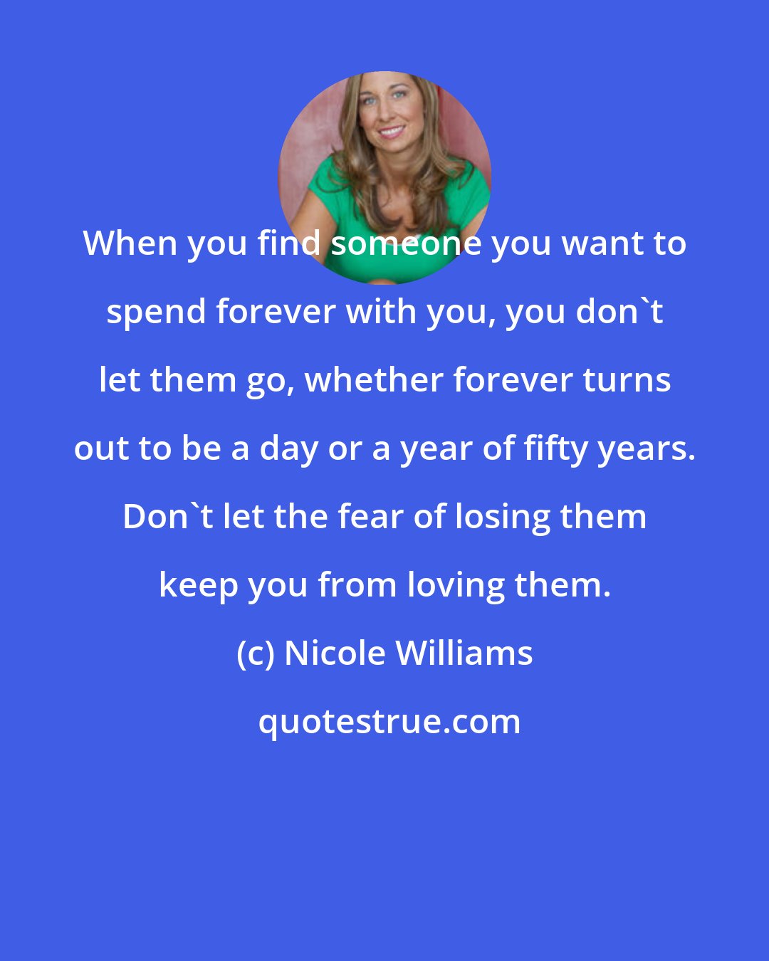 Nicole Williams: When you find someone you want to spend forever with you, you don't let them go, whether forever turns out to be a day or a year of fifty years. Don't let the fear of losing them keep you from loving them.