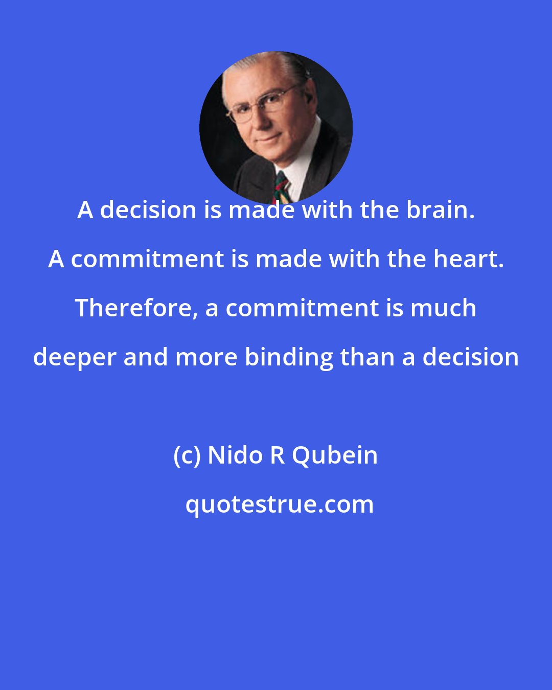 Nido R Qubein: A decision is made with the brain. A commitment is made with the heart. Therefore, a commitment is much deeper and more binding than a decision