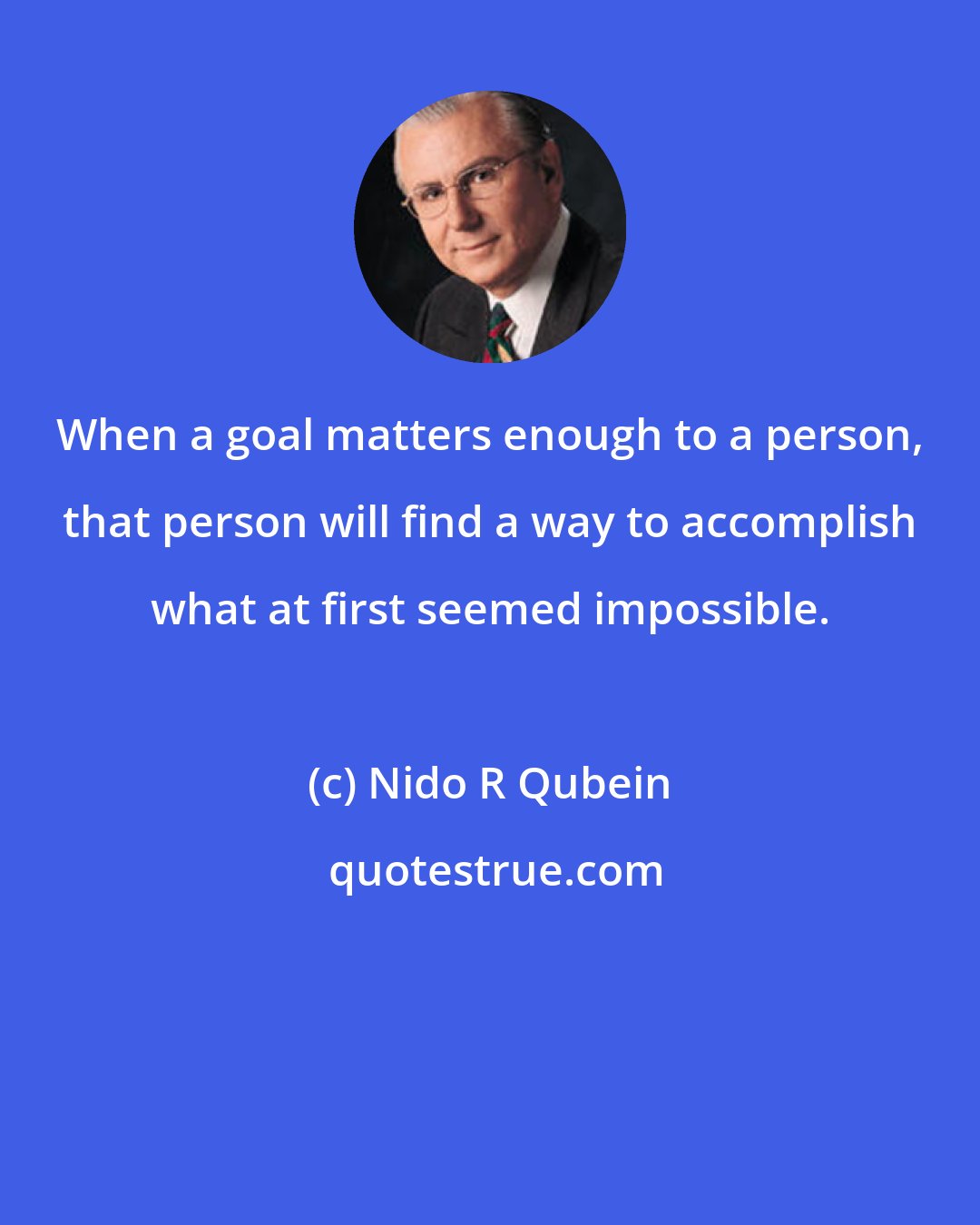 Nido R Qubein: When a goal matters enough to a person, that person will find a way to accomplish what at first seemed impossible.