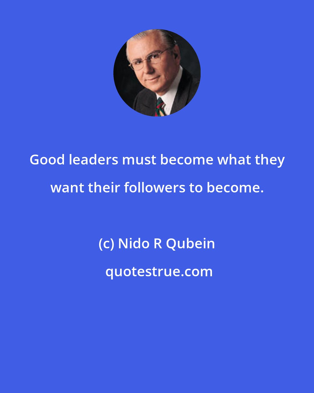 Nido R Qubein: Good leaders must become what they want their followers to become.