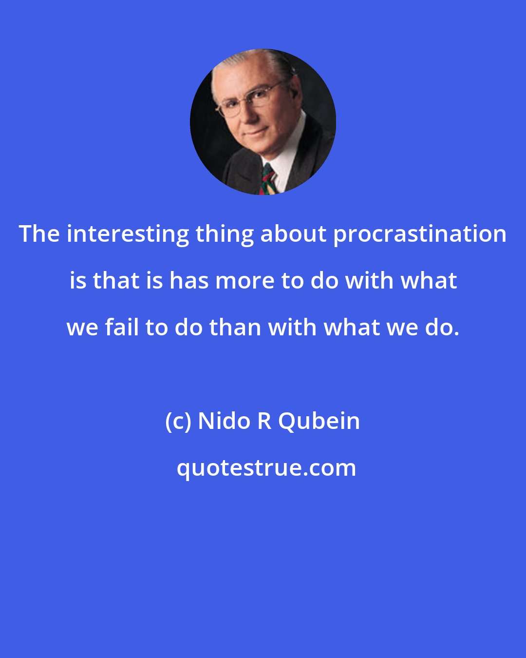 Nido R Qubein: The interesting thing about procrastination is that is has more to do with what we fail to do than with what we do.