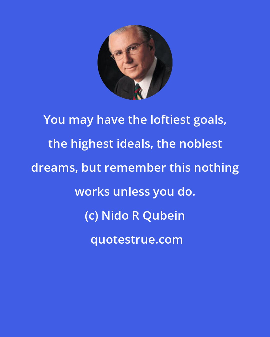 Nido R Qubein: You may have the loftiest goals, the highest ideals, the noblest dreams, but remember this nothing works unless you do.