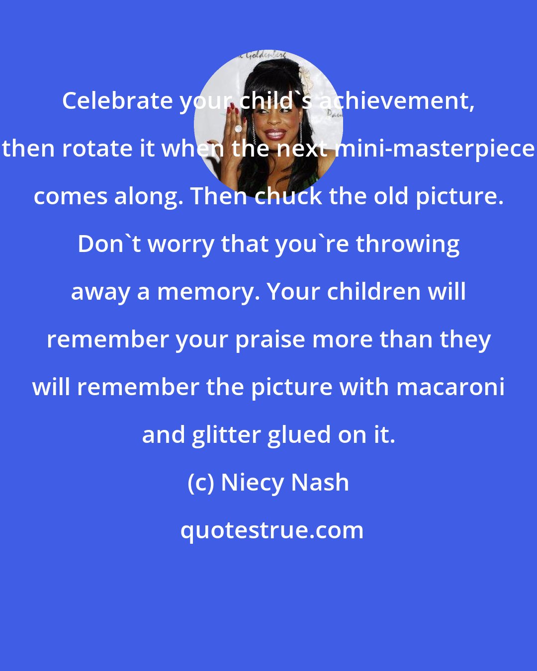 Niecy Nash: Celebrate your child's achievement, then rotate it when the next mini-masterpiece comes along. Then chuck the old picture. Don't worry that you're throwing away a memory. Your children will remember your praise more than they will remember the picture with macaroni and glitter glued on it.