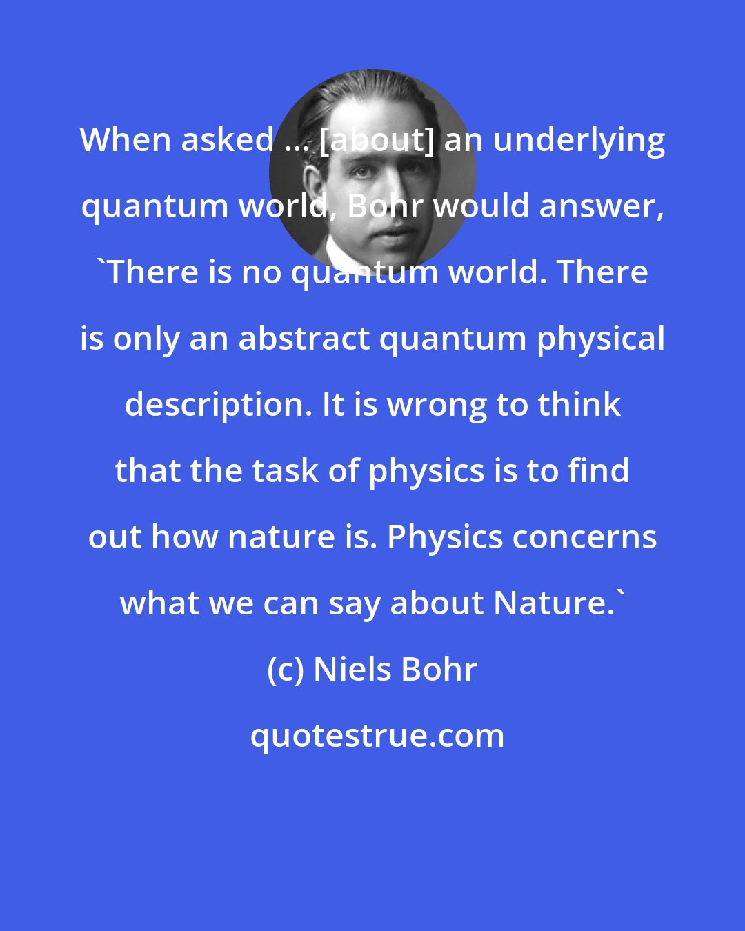 Niels Bohr: When asked ... [about] an underlying quantum world, Bohr would answer, 'There is no quantum world. There is only an abstract quantum physical description. It is wrong to think that the task of physics is to find out how nature is. Physics concerns what we can say about Nature.'