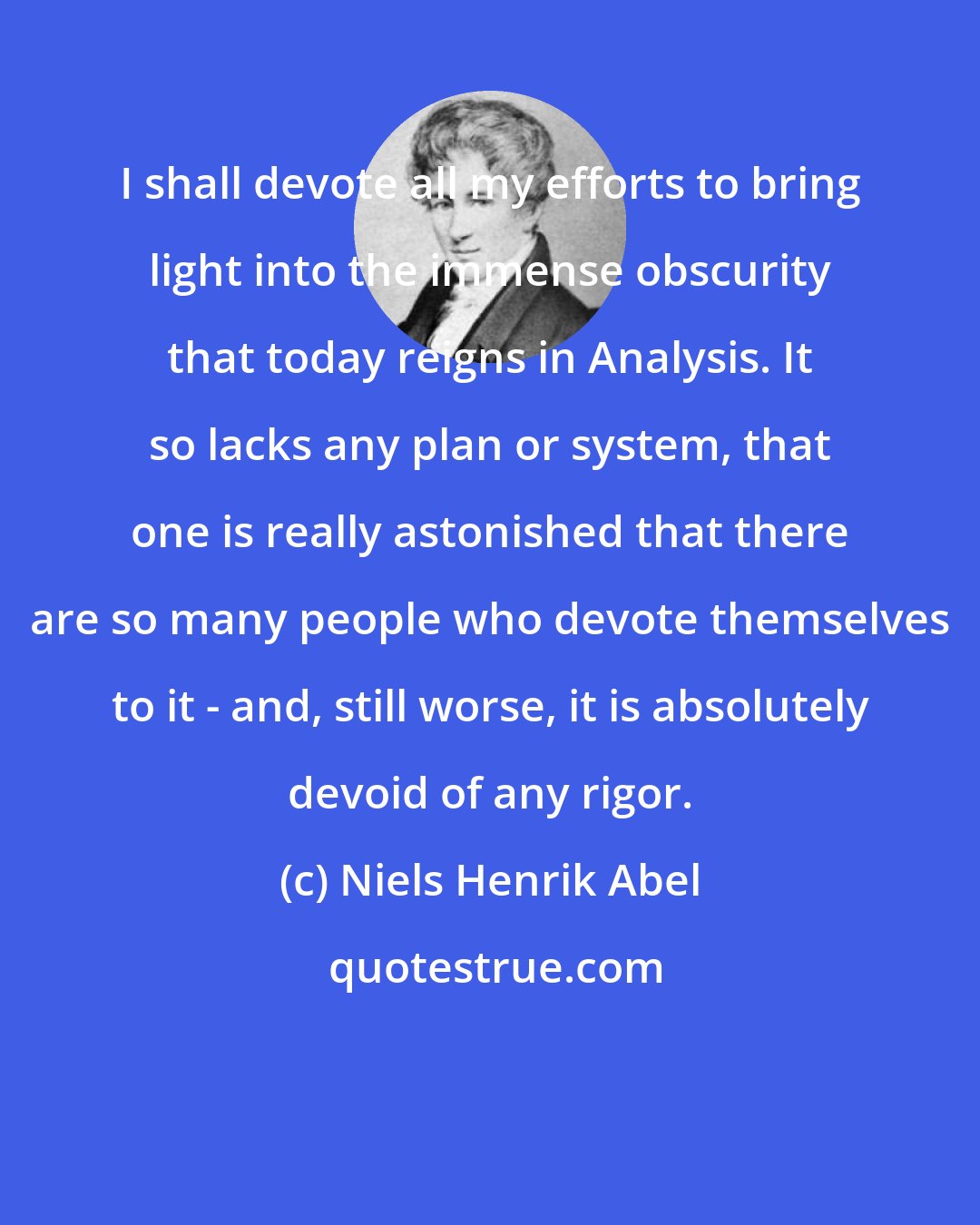 Niels Henrik Abel: I shall devote all my efforts to bring light into the immense obscurity that today reigns in Analysis. It so lacks any plan or system, that one is really astonished that there are so many people who devote themselves to it - and, still worse, it is absolutely devoid of any rigor.