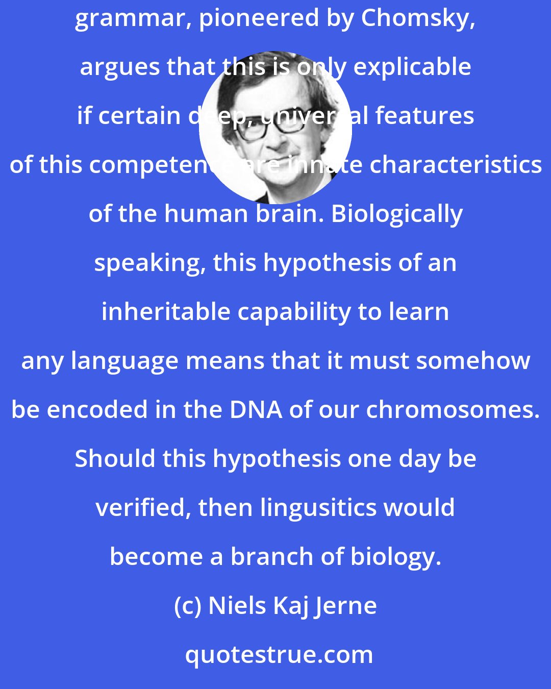 Niels Kaj Jerne: It seems a miracle that young children easily learn the language of any environment into which they were born. The generative approach to grammar, pioneered by Chomsky, argues that this is only explicable if certain deep, universal features of this competence are innate characteristics of the human brain. Biologically speaking, this hypothesis of an inheritable capability to learn any language means that it must somehow be encoded in the DNA of our chromosomes. Should this hypothesis one day be verified, then lingusitics would become a branch of biology.