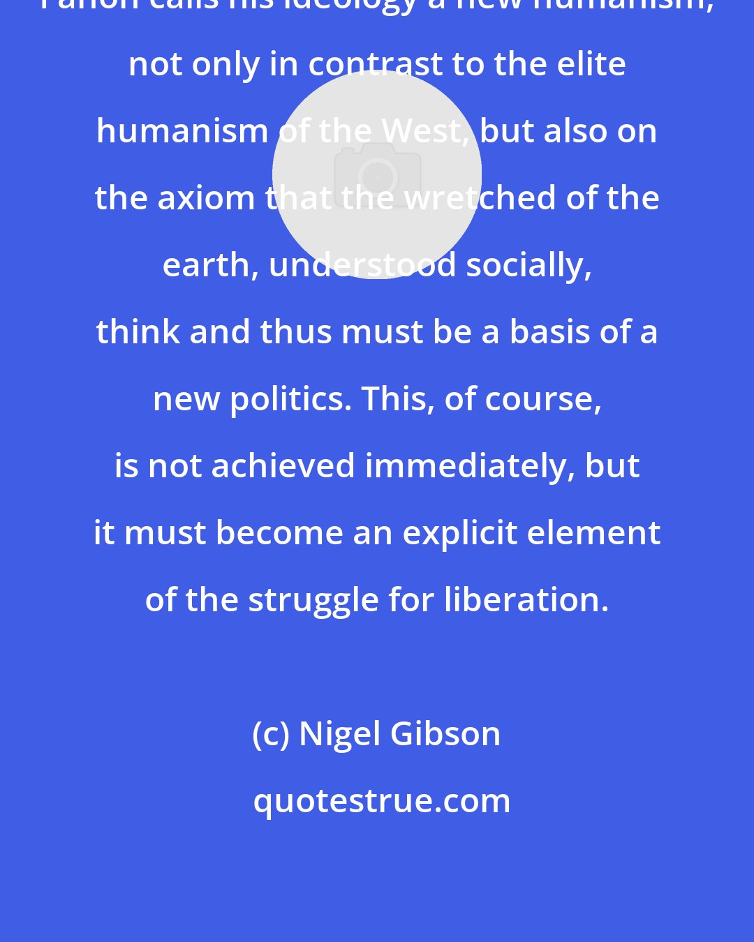 Nigel Gibson: Fanon calls his ideology a new humanism, not only in contrast to the elite humanism of the West, but also on the axiom that the wretched of the earth, understood socially, think and thus must be a basis of a new politics. This, of course, is not achieved immediately, but it must become an explicit element of the struggle for liberation.