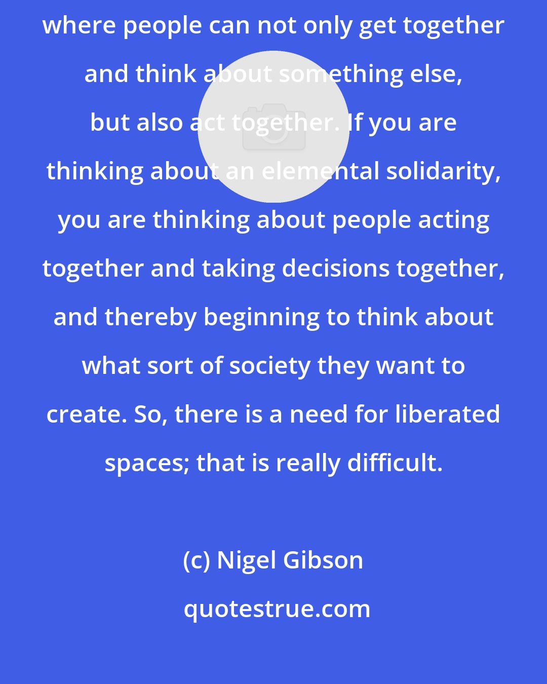 Nigel Gibson: Spaces of liberation are, in a certain way, some kind of social spaces where people can not only get together and think about something else, but also act together. If you are thinking about an elemental solidarity, you are thinking about people acting together and taking decisions together, and thereby beginning to think about what sort of society they want to create. So, there is a need for liberated spaces; that is really difficult.