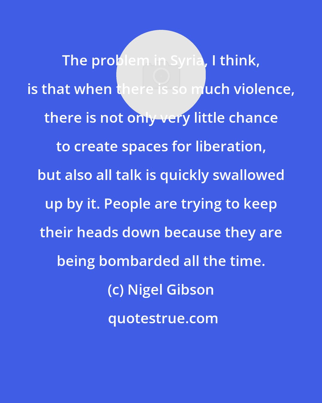 Nigel Gibson: The problem in Syria, I think, is that when there is so much violence, there is not only very little chance to create spaces for liberation, but also all talk is quickly swallowed up by it. People are trying to keep their heads down because they are being bombarded all the time.