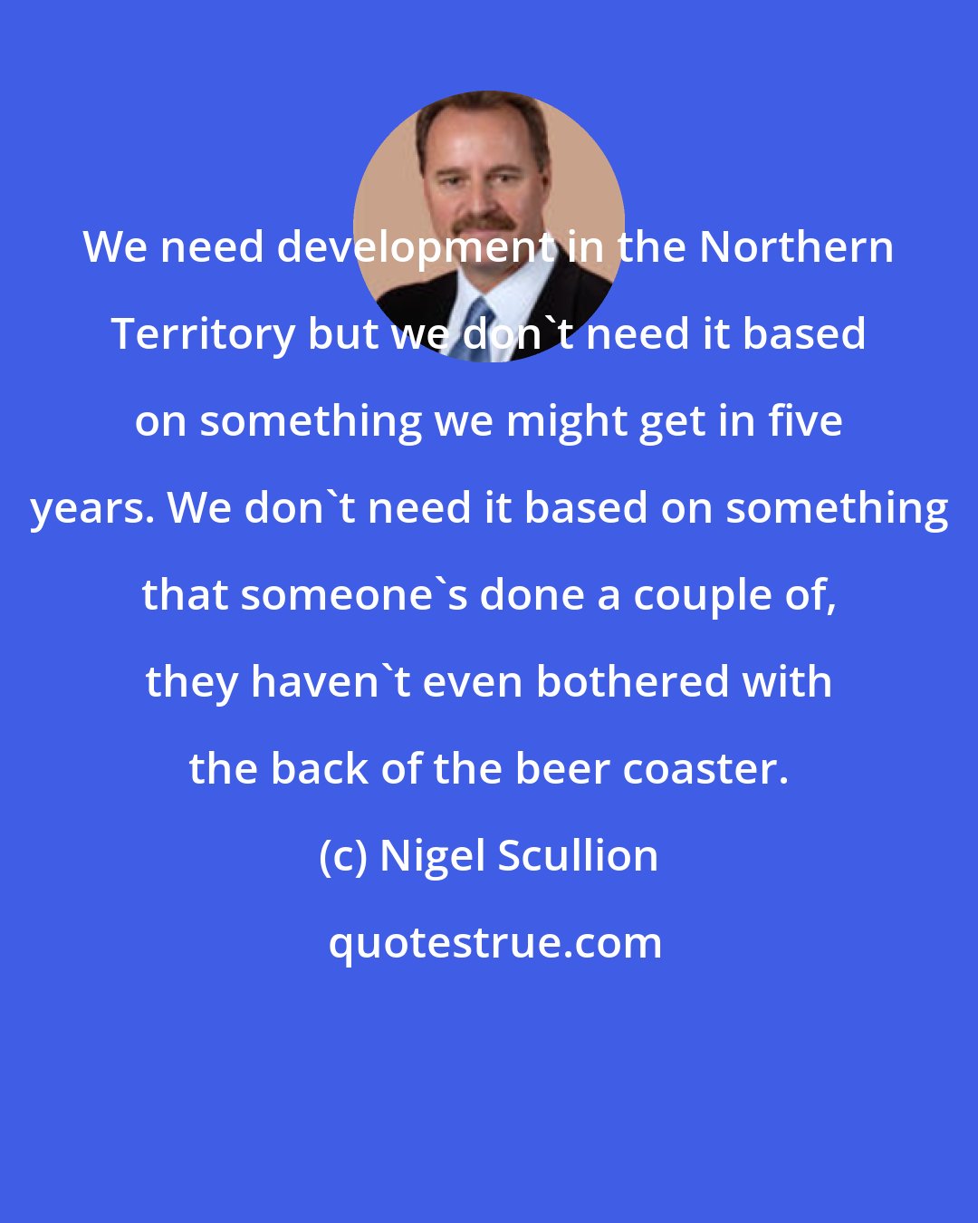 Nigel Scullion: We need development in the Northern Territory but we don't need it based on something we might get in five years. We don't need it based on something that someone's done a couple of, they haven't even bothered with the back of the beer coaster.