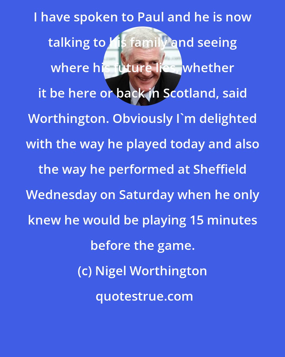 Nigel Worthington: I have spoken to Paul and he is now talking to his family and seeing where his future lies, whether it be here or back in Scotland, said Worthington. Obviously I'm delighted with the way he played today and also the way he performed at Sheffield Wednesday on Saturday when he only knew he would be playing 15 minutes before the game.