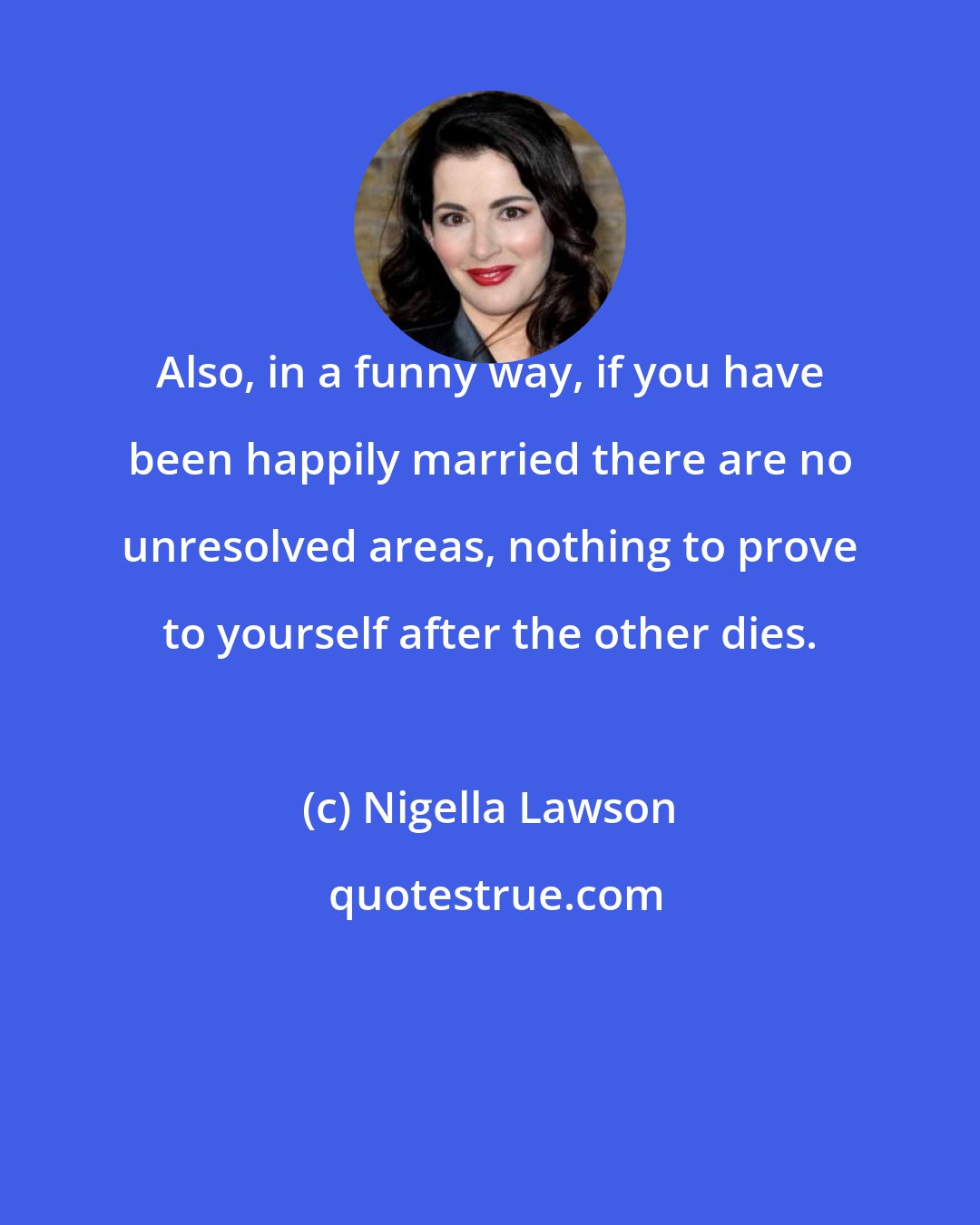 Nigella Lawson: Also, in a funny way, if you have been happily married there are no unresolved areas, nothing to prove to yourself after the other dies.