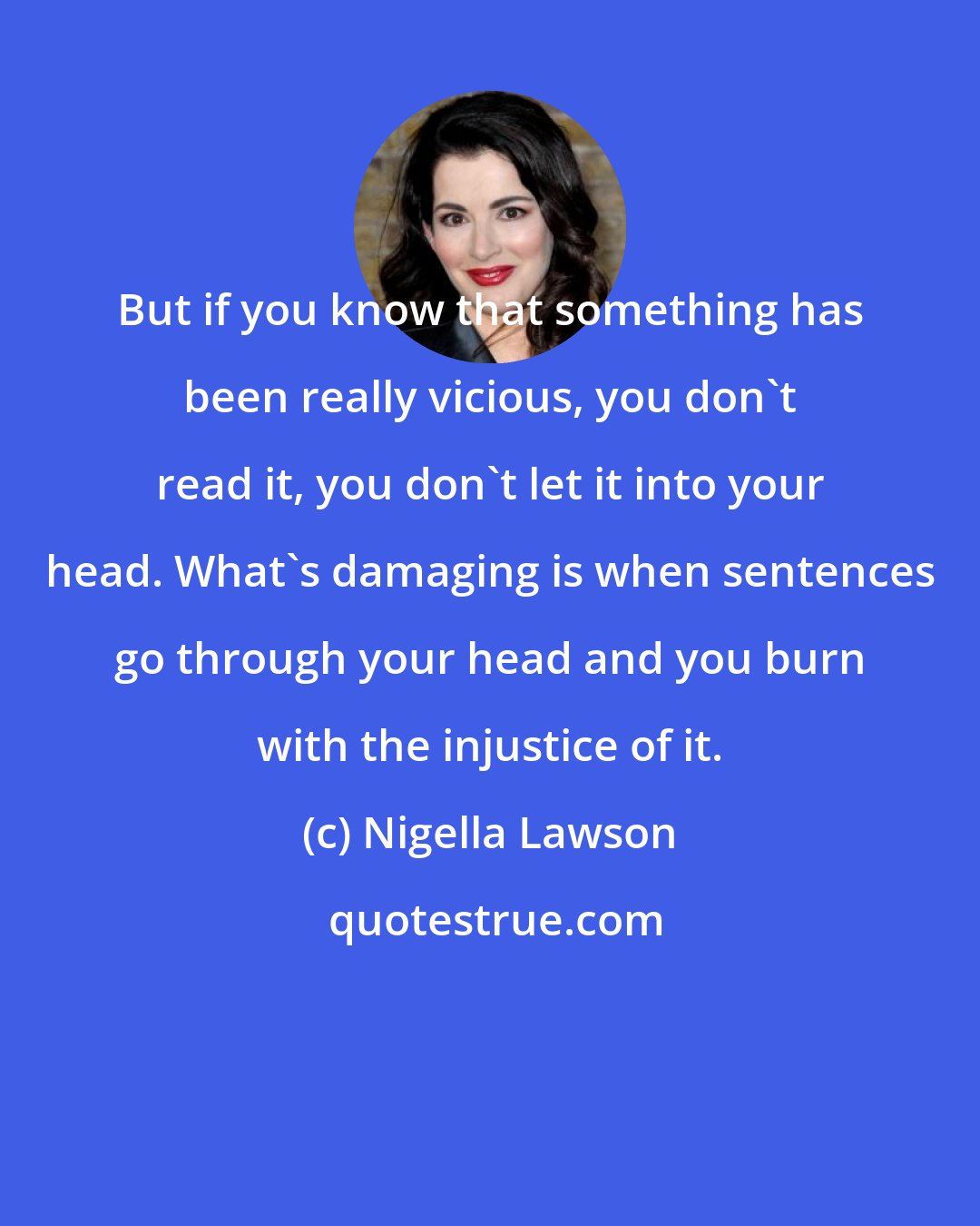Nigella Lawson: But if you know that something has been really vicious, you don't read it, you don't let it into your head. What's damaging is when sentences go through your head and you burn with the injustice of it.