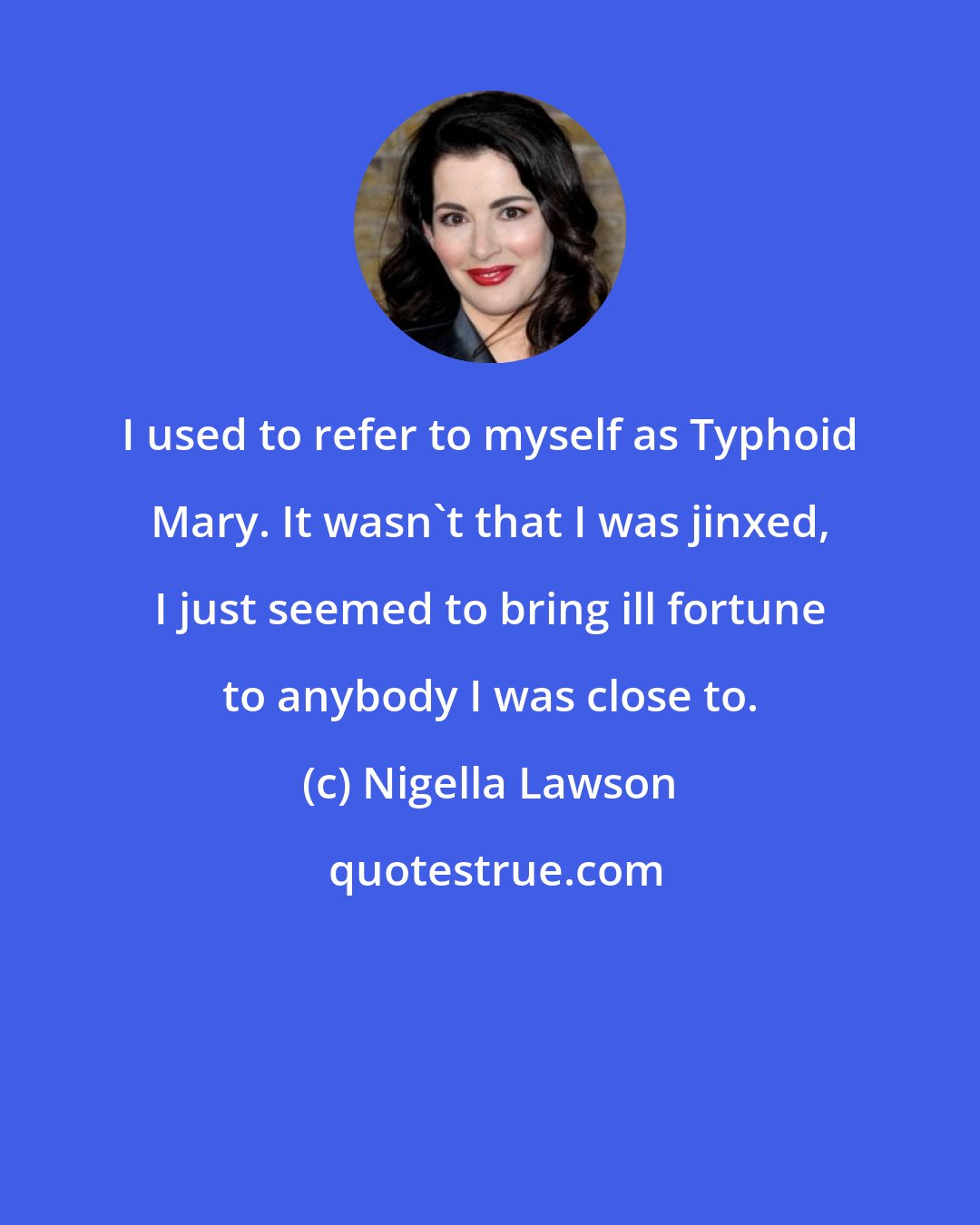 Nigella Lawson: I used to refer to myself as Typhoid Mary. It wasn't that I was jinxed, I just seemed to bring ill fortune to anybody I was close to.
