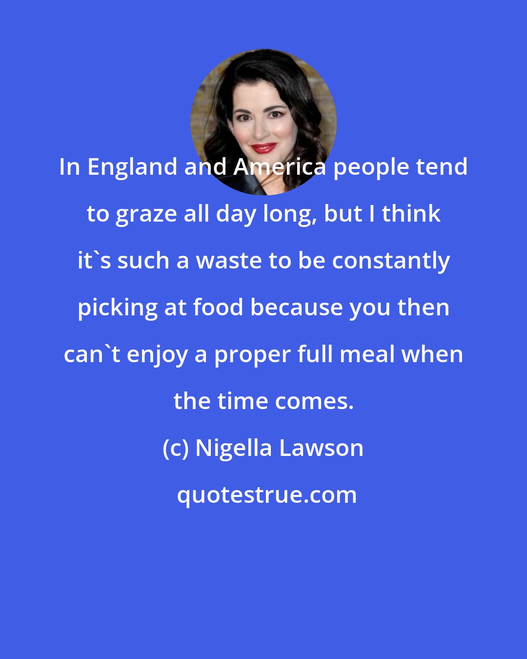 Nigella Lawson: In England and America people tend to graze all day long, but I think it's such a waste to be constantly picking at food because you then can't enjoy a proper full meal when the time comes.