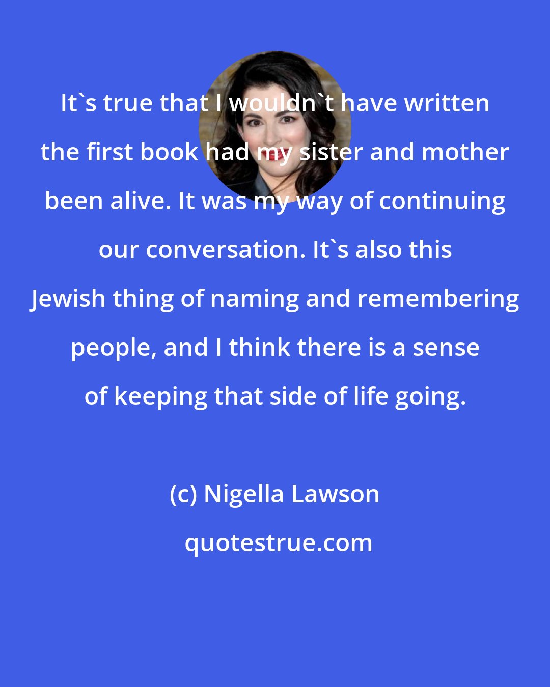 Nigella Lawson: It's true that I wouldn't have written the first book had my sister and mother been alive. It was my way of continuing our conversation. It's also this Jewish thing of naming and remembering people, and I think there is a sense of keeping that side of life going.