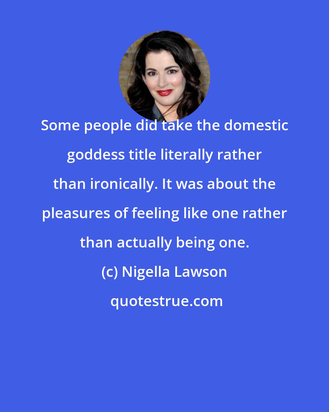 Nigella Lawson: Some people did take the domestic goddess title literally rather than ironically. It was about the pleasures of feeling like one rather than actually being one.