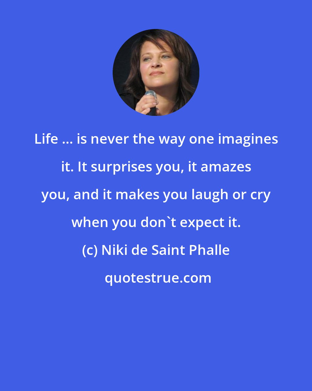 Niki de Saint Phalle: Life ... is never the way one imagines it. It surprises you, it amazes you, and it makes you laugh or cry when you don't expect it.