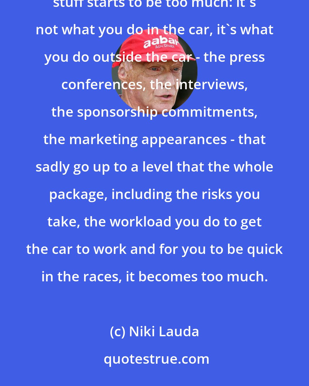 Niki Lauda: If you are for a long time at the top you've basically achieved everything you wanted to. Then the ball's breaking stuff starts to be too much: it's not what you do in the car, it's what you do outside the car - the press conferences, the interviews, the sponsorship commitments, the marketing appearances - that sadly go up to a level that the whole package, including the risks you take, the workload you do to get the car to work and for you to be quick in the races, it becomes too much.