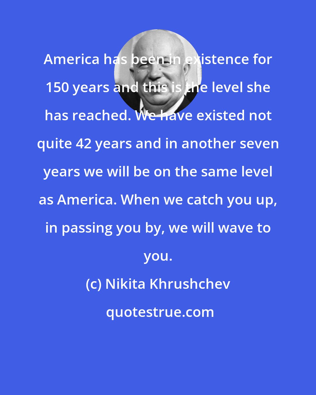 Nikita Khrushchev: America has been in existence for 150 years and this is the level she has reached. We have existed not quite 42 years and in another seven years we will be on the same level as America. When we catch you up, in passing you by, we will wave to you.