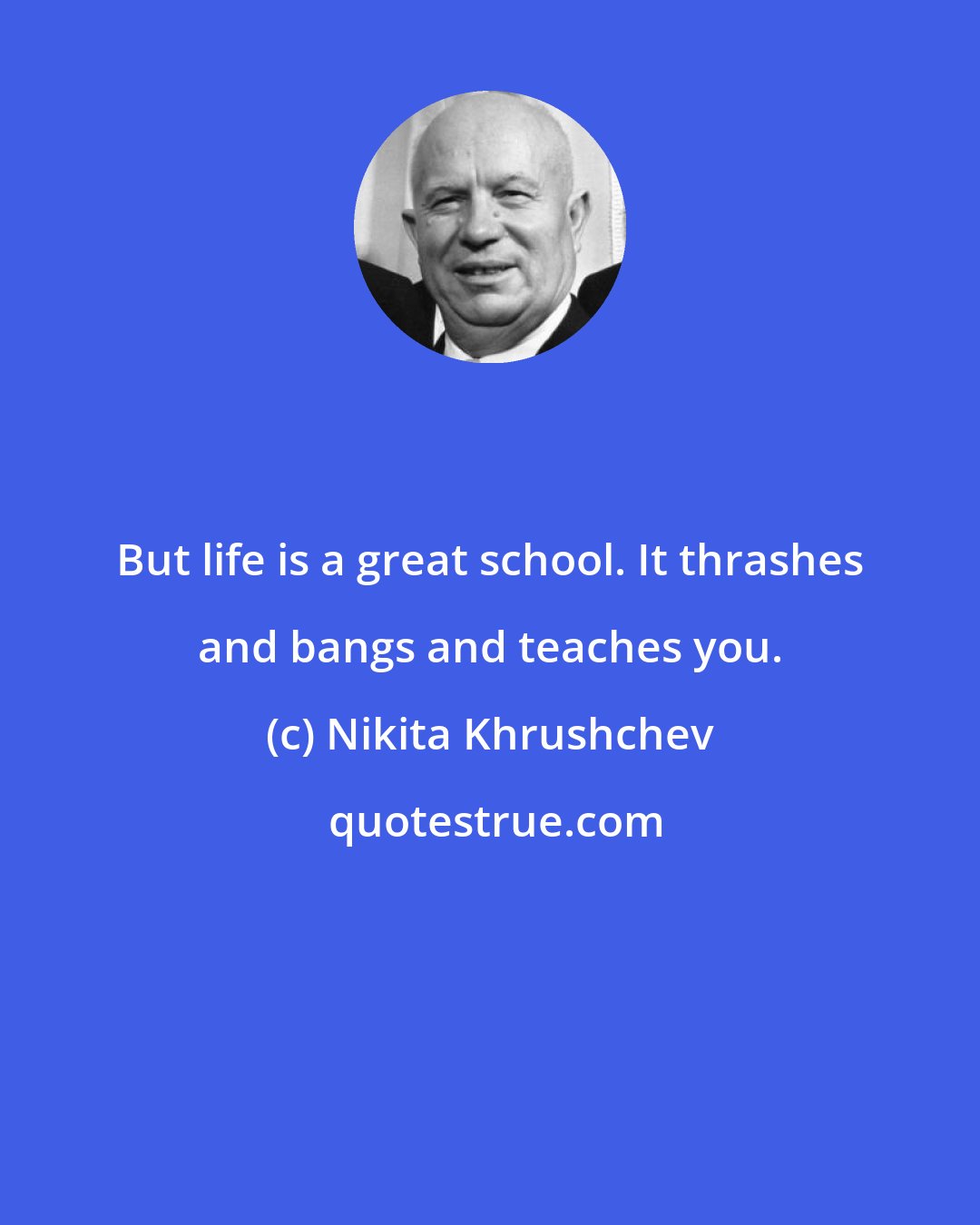 Nikita Khrushchev: But life is a great school. It thrashes and bangs and teaches you.