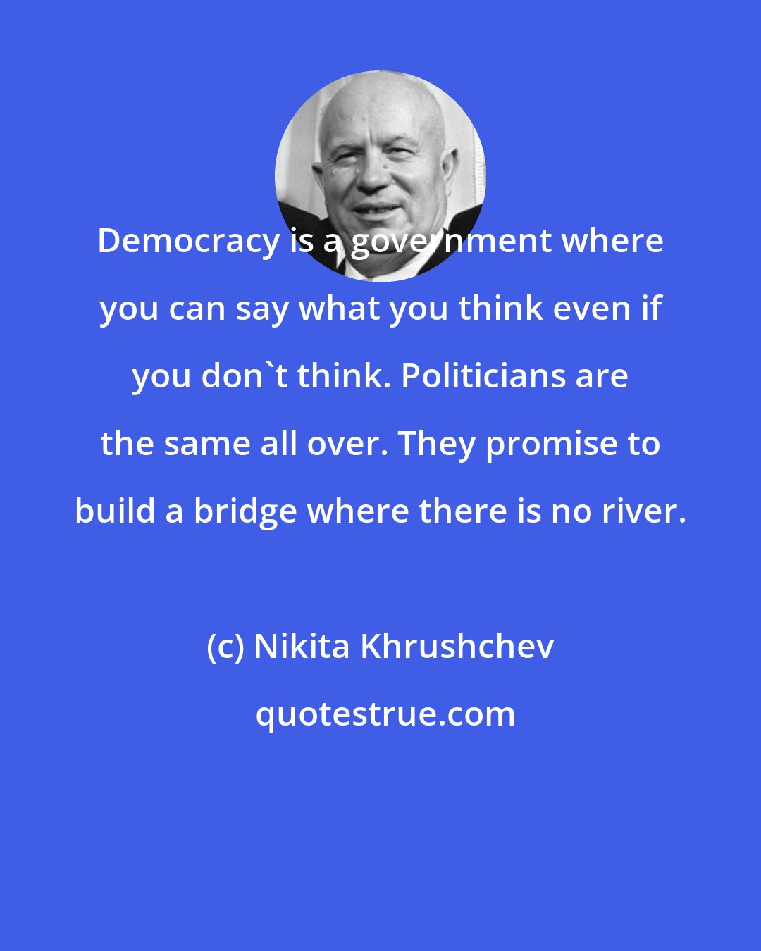 Nikita Khrushchev: Democracy is a government where you can say what you think even if you don't think. Politicians are the same all over. They promise to build a bridge where there is no river.