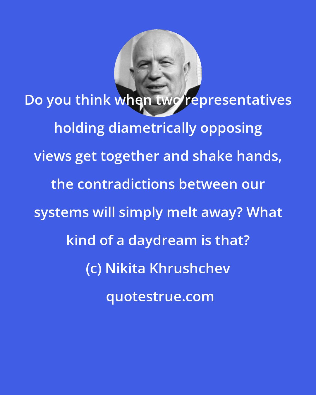 Nikita Khrushchev: Do you think when two representatives holding diametrically opposing views get together and shake hands, the contradictions between our systems will simply melt away? What kind of a daydream is that?