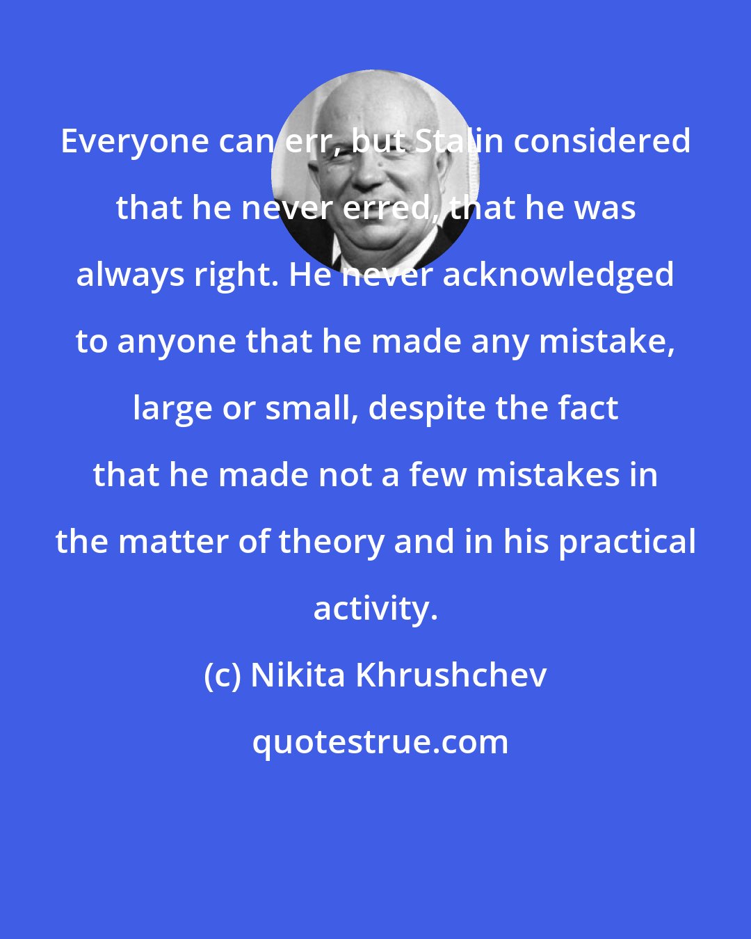 Nikita Khrushchev: Everyone can err, but Stalin considered that he never erred, that he was always right. He never acknowledged to anyone that he made any mistake, large or small, despite the fact that he made not a few mistakes in the matter of theory and in his practical activity.