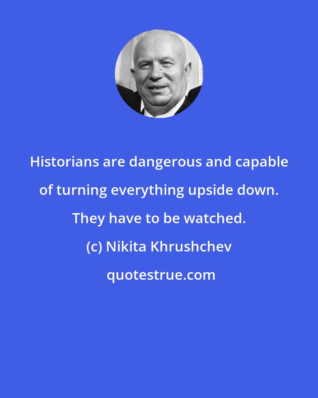 Nikita Khrushchev: Historians are dangerous and capable of turning everything upside down. They have to be watched.