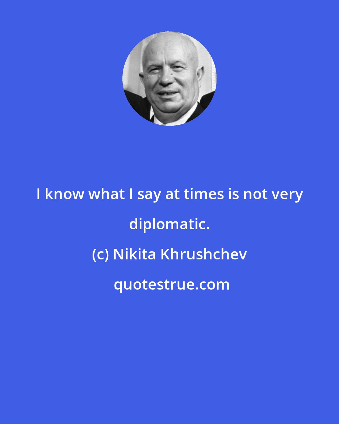 Nikita Khrushchev: I know what I say at times is not very diplomatic.