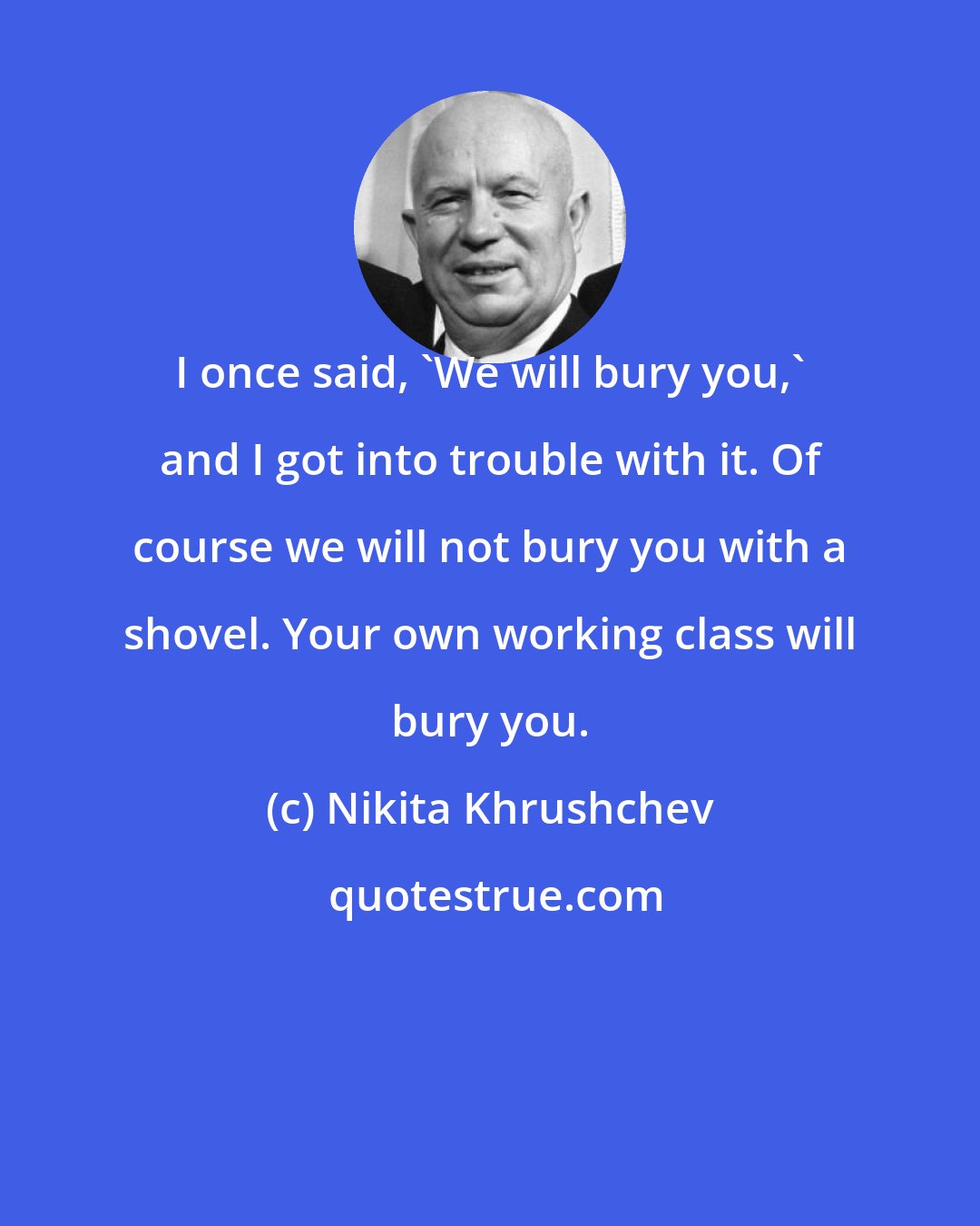 Nikita Khrushchev: I once said, 'We will bury you,' and I got into trouble with it. Of course we will not bury you with a shovel. Your own working class will bury you.