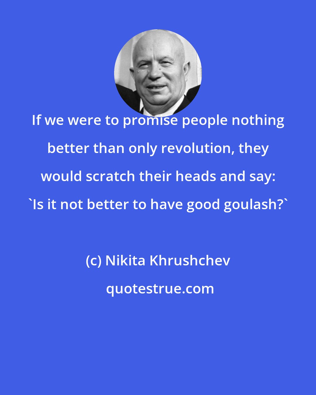 Nikita Khrushchev: If we were to promise people nothing better than only revolution, they would scratch their heads and say: 'Is it not better to have good goulash?'