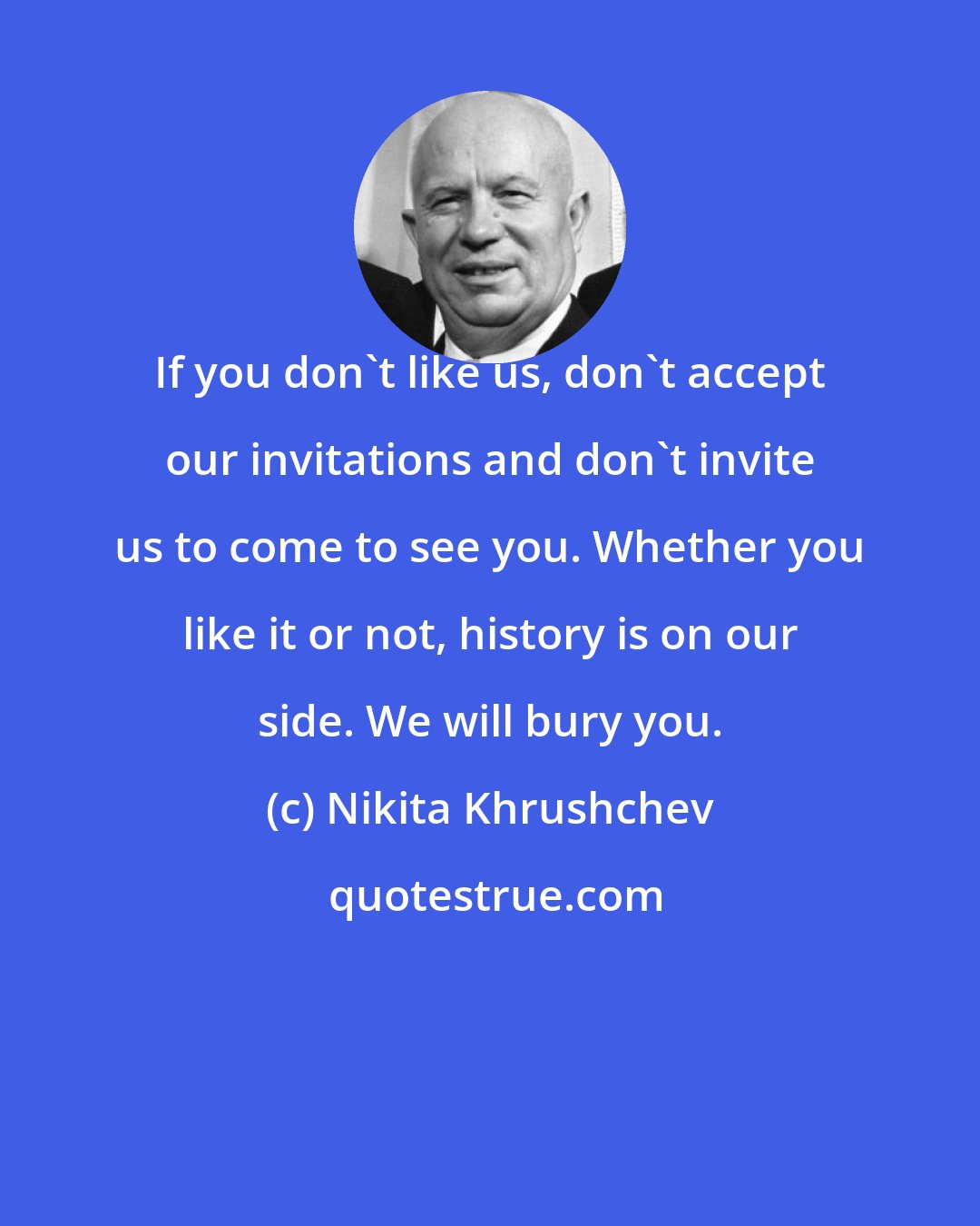 Nikita Khrushchev: If you don't like us, don't accept our invitations and don't invite us to come to see you. Whether you like it or not, history is on our side. We will bury you.