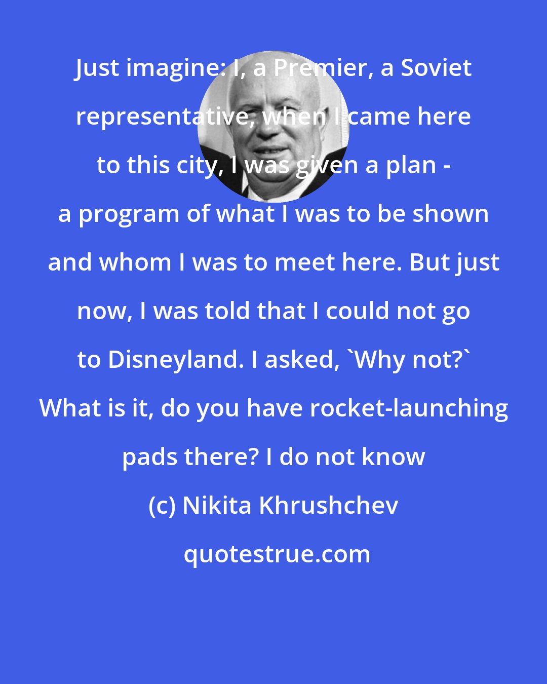 Nikita Khrushchev: Just imagine: I, a Premier, a Soviet representative, when I came here to this city, I was given a plan - a program of what I was to be shown and whom I was to meet here. But just now, I was told that I could not go to Disneyland. I asked, 'Why not?' What is it, do you have rocket-launching pads there? I do not know