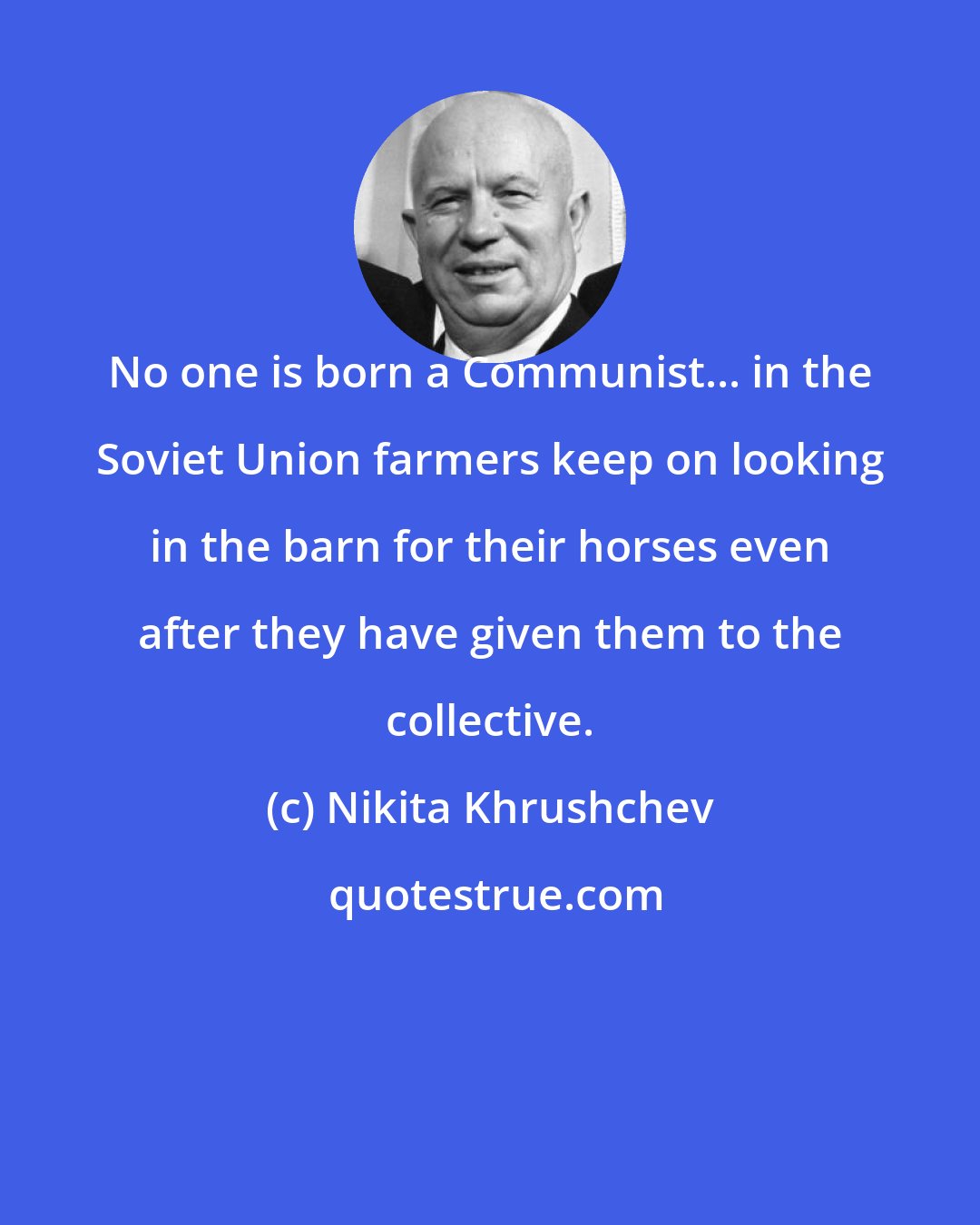 Nikita Khrushchev: No one is born a Communist... in the Soviet Union farmers keep on looking in the barn for their horses even after they have given them to the collective.