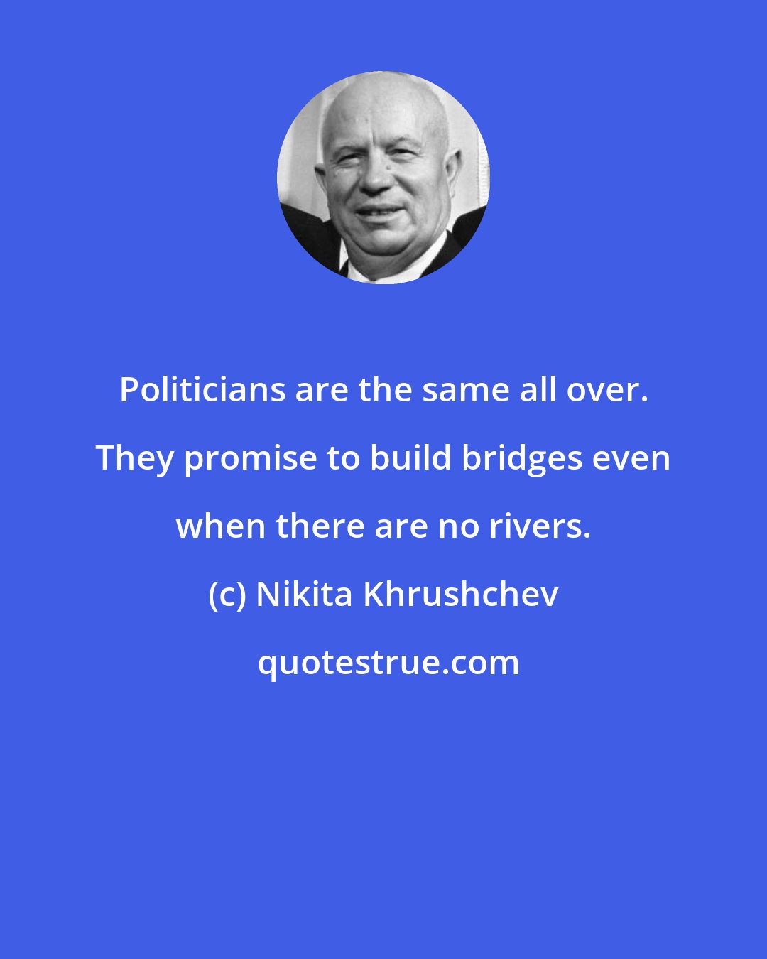 Nikita Khrushchev: Politicians are the same all over. They promise to build bridges even when there are no rivers.