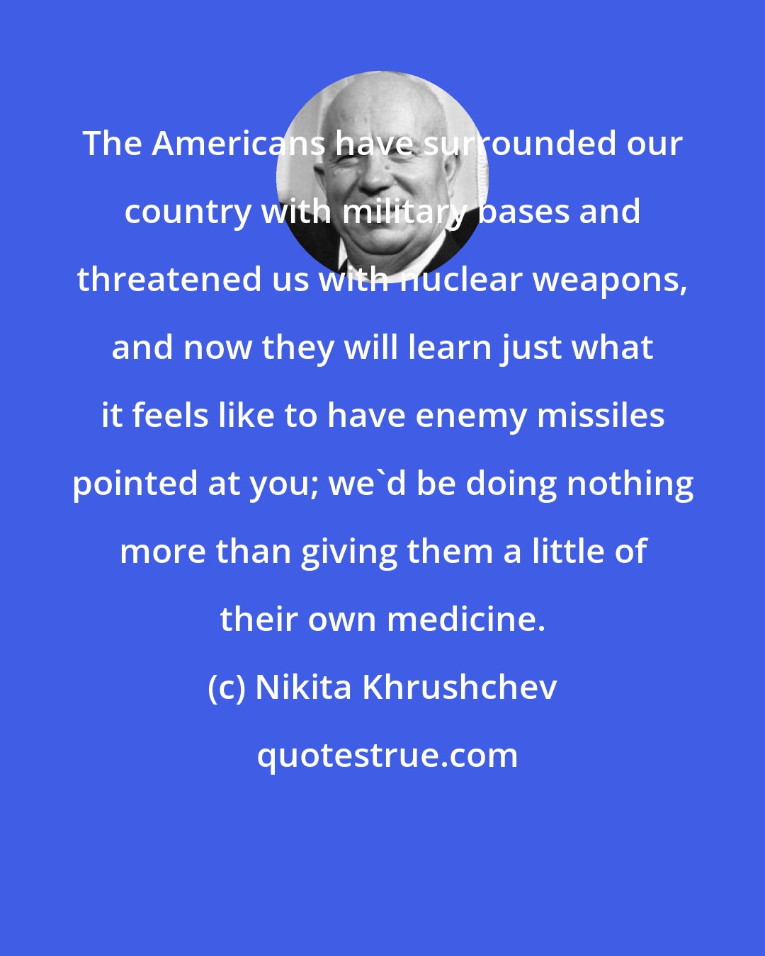 Nikita Khrushchev: The Americans have surrounded our country with military bases and threatened us with nuclear weapons, and now they will learn just what it feels like to have enemy missiles pointed at you; we'd be doing nothing more than giving them a little of their own medicine.