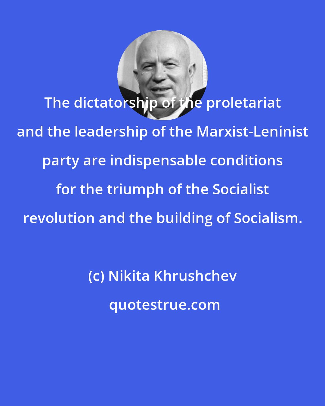 Nikita Khrushchev: The dictatorship of the proletariat and the leadership of the Marxist-Leninist party are indispensable conditions for the triumph of the Socialist revolution and the building of Socialism.