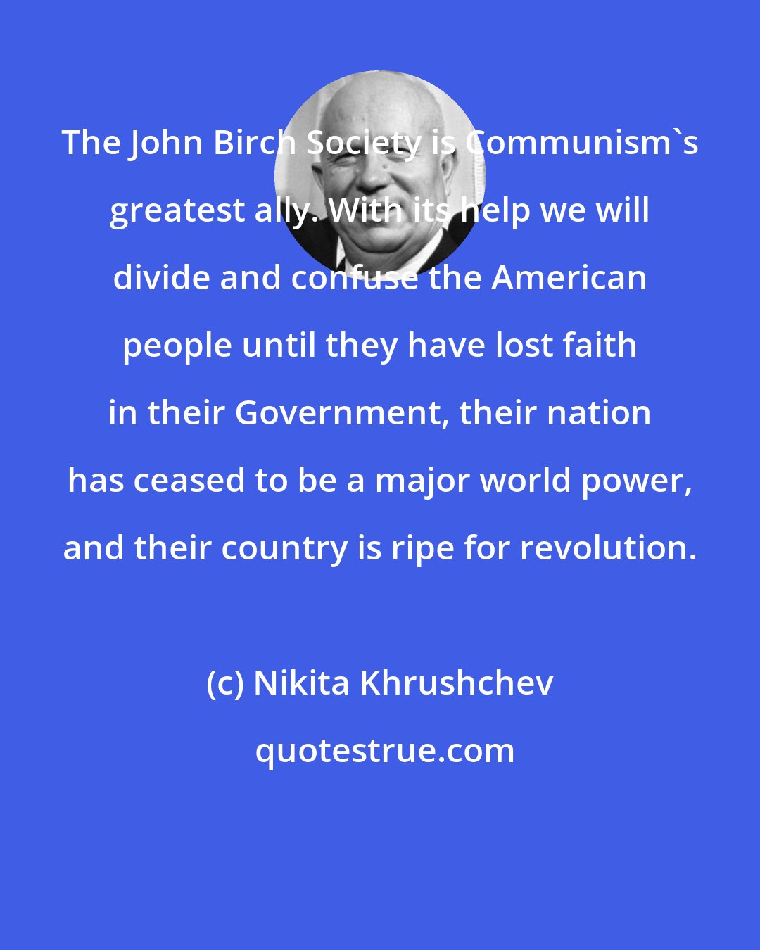 Nikita Khrushchev: The John Birch Society is Communism's greatest ally. With its help we will divide and confuse the American people until they have lost faith in their Government, their nation has ceased to be a major world power, and their country is ripe for revolution.