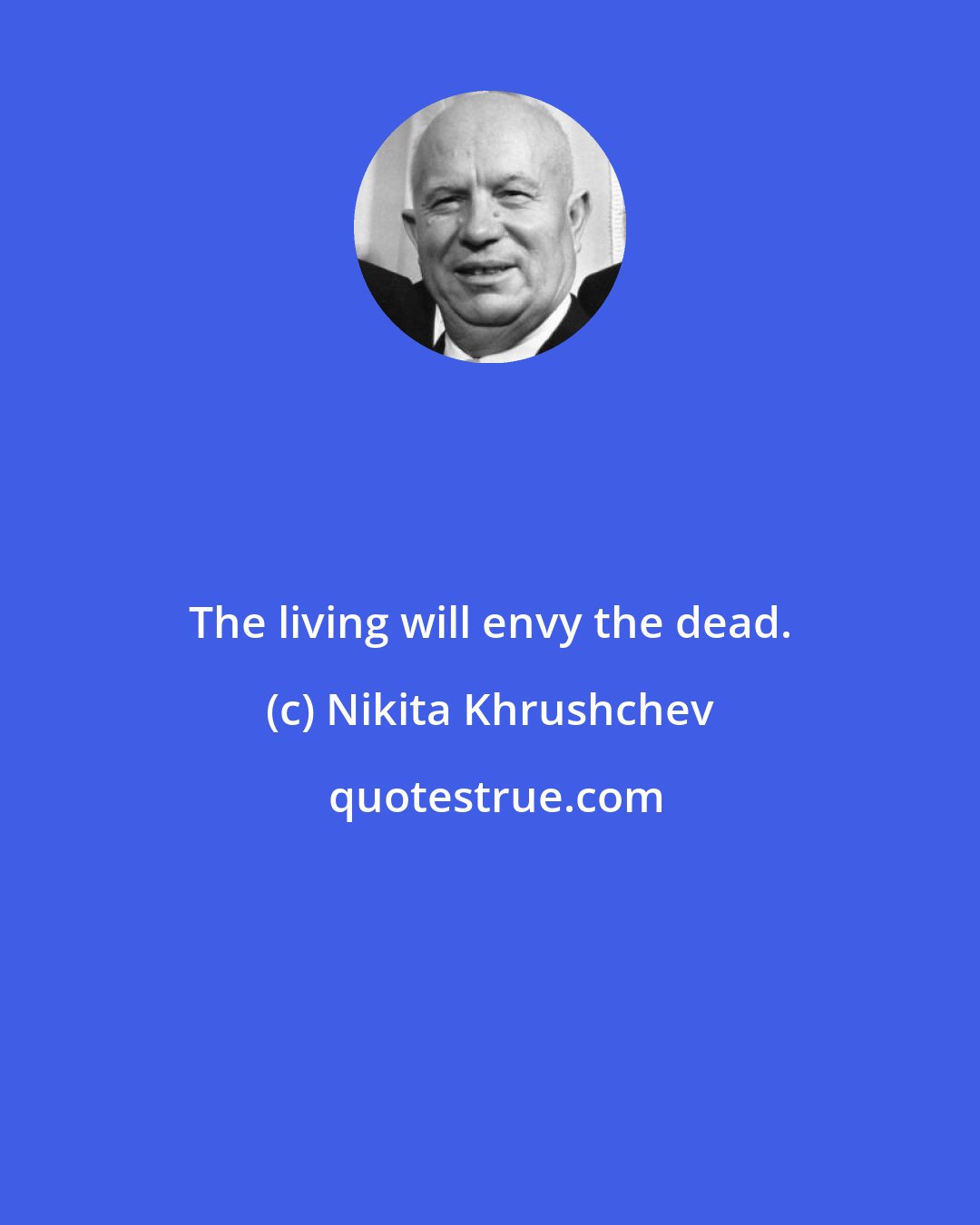 Nikita Khrushchev: The living will envy the dead.