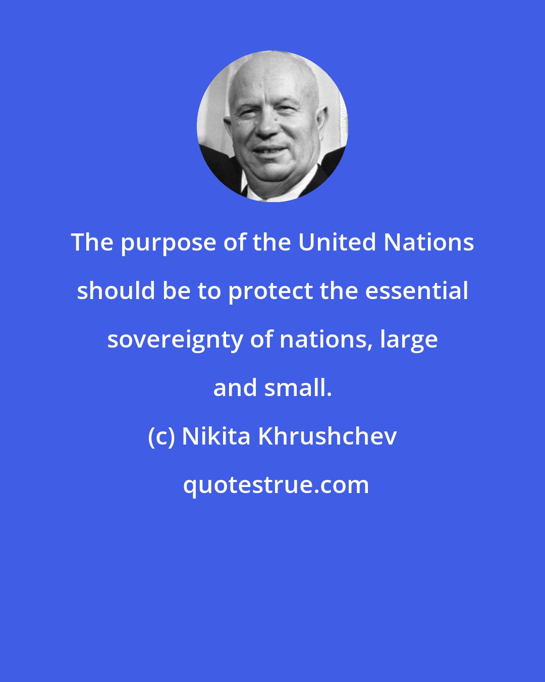 Nikita Khrushchev: The purpose of the United Nations should be to protect the essential sovereignty of nations, large and small.