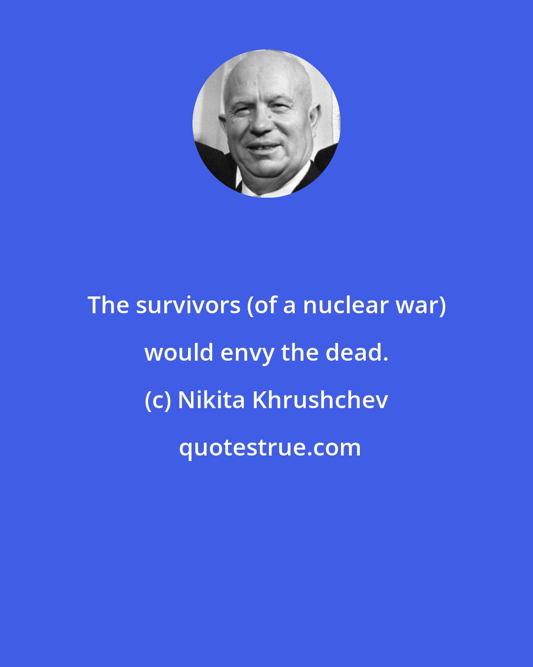 Nikita Khrushchev: The survivors (of a nuclear war) would envy the dead.