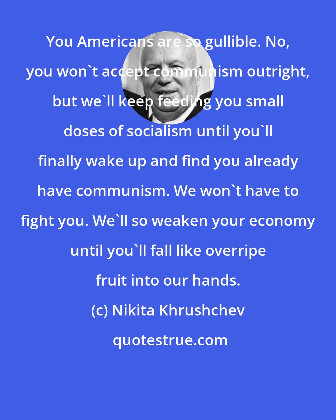 Nikita Khrushchev: You Americans are so gullible. No, you won't accept communism outright, but we'll keep feeding you small doses of socialism until you'll finally wake up and find you already have communism. We won't have to fight you. We'll so weaken your economy until you'll fall like overripe fruit into our hands.